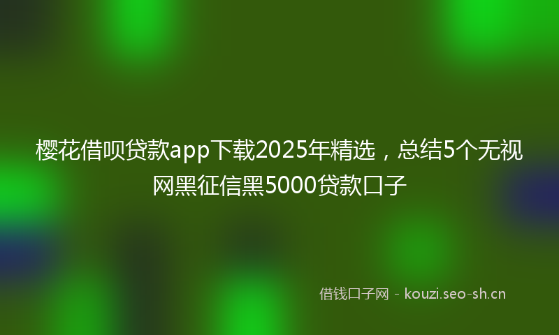 樱花借呗贷款app下载2025年精选，总结5个无视网黑征信黑5000贷款口子