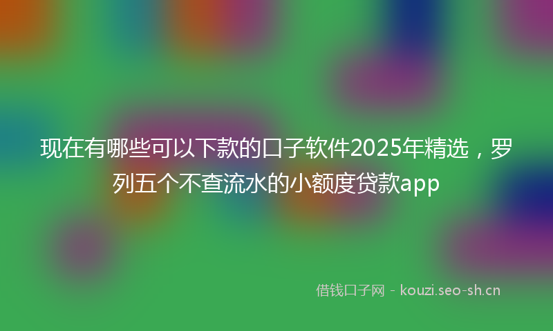 现在有哪些可以下款的口子软件2025年精选，罗列五个不查流水的小额度贷款app