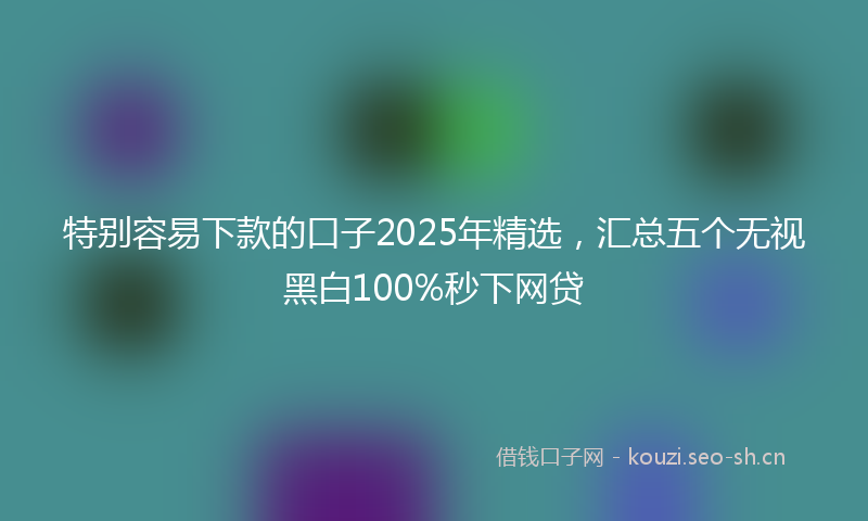 特别容易下款的口子2025年精选，汇总五个无视黑白100%秒下网贷