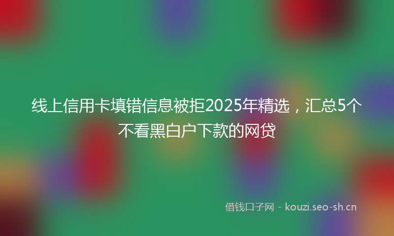 线上信用卡填错信息被拒2025年精选，汇总5个不看黑白户下款的网贷