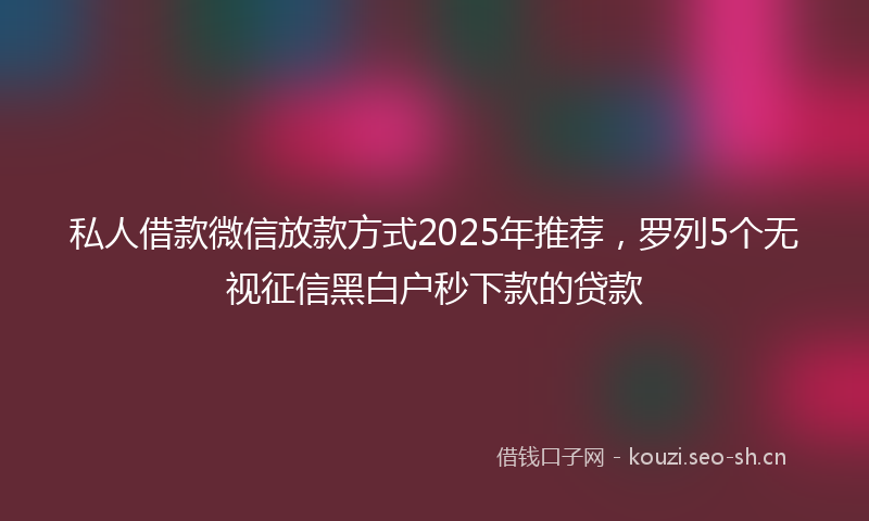 私人借款微信放款方式2025年推荐，罗列5个无视征信黑白户秒下款的贷款