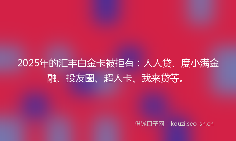 2025年的汇丰白金卡被拒有：人人贷、度小满金融、投友圈、超人卡、我来贷等。