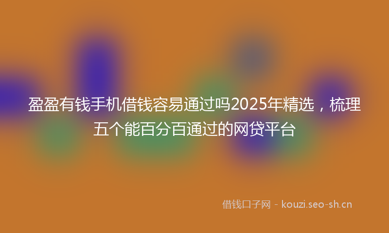 盈盈有钱手机借钱容易通过吗2025年精选，梳理五个能百分百通过的网贷平台