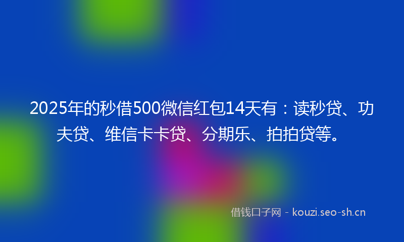 2025年的秒借500微信红包14天有：读秒贷、功夫贷、维信卡卡贷、分期乐、拍拍贷等。