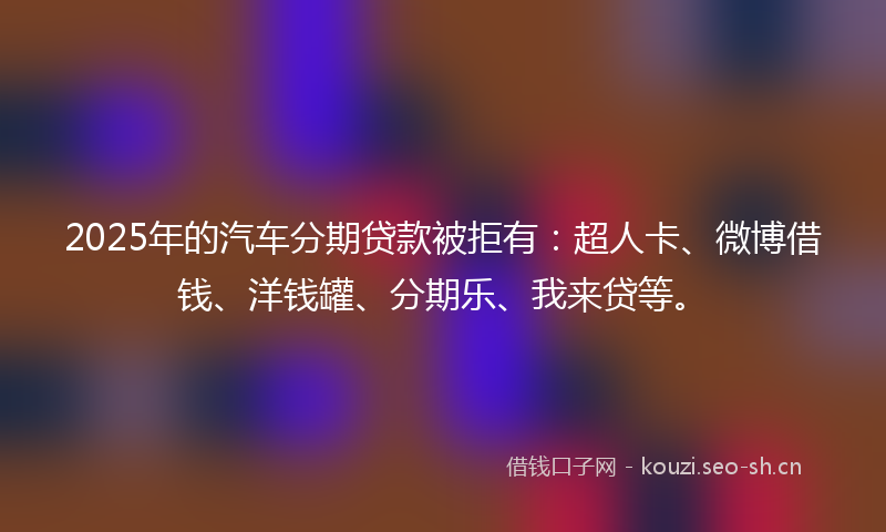 2025年的汽车分期贷款被拒有：超人卡、微博借钱、洋钱罐、分期乐、我来贷等。