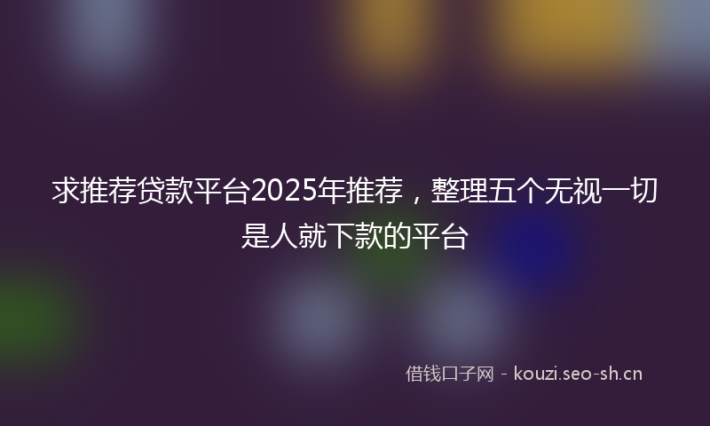 求推荐贷款平台2025年推荐，整理五个无视一切是人就下款的平台