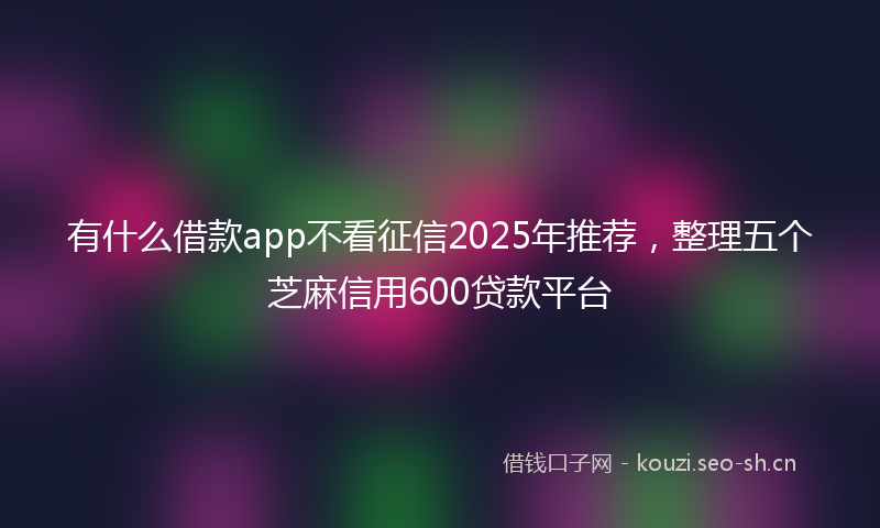 有什么借款app不看征信2025年推荐，整理五个芝麻信用600贷款平台