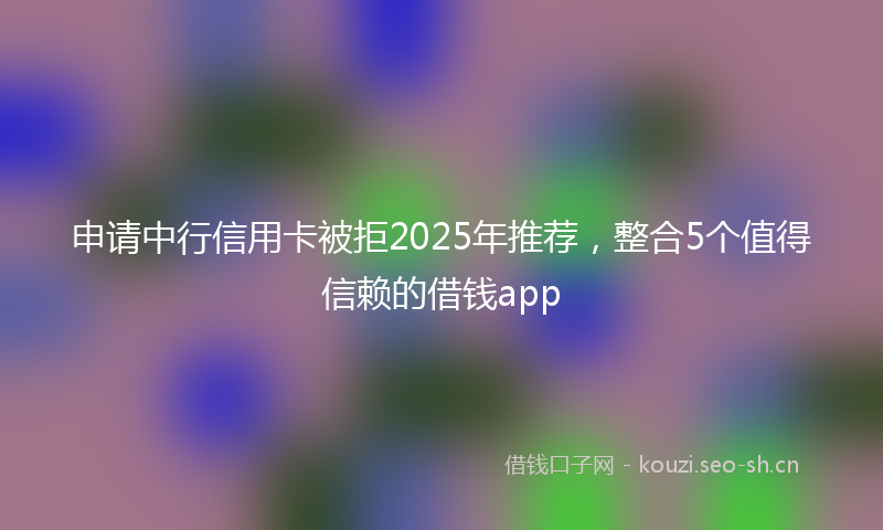 申请中行信用卡被拒2025年推荐，整合5个值得信赖的借钱app