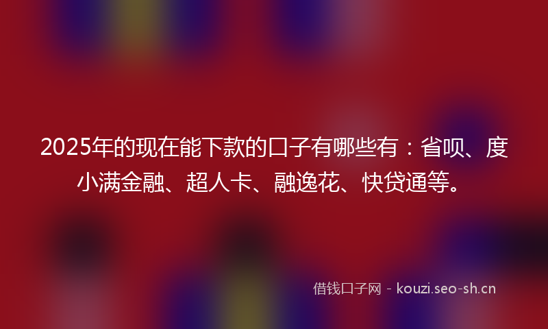 2025年的现在能下款的口子有哪些有：省呗、度小满金融、超人卡、融逸花、快贷通等。