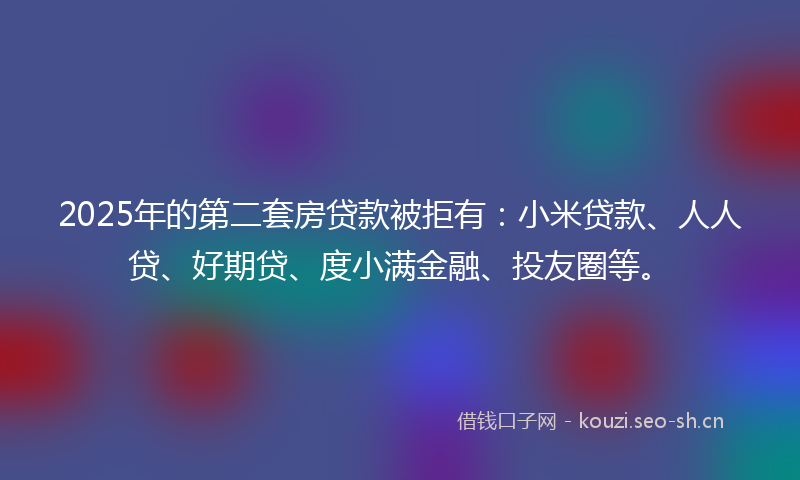 2025年的第二套房贷款被拒有：小米贷款、人人贷、好期贷、度小满金融、投友圈等。