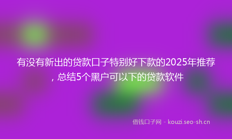 有没有新出的贷款口子特别好下款的2025年推荐，总结5个黑户可以下的贷款软件