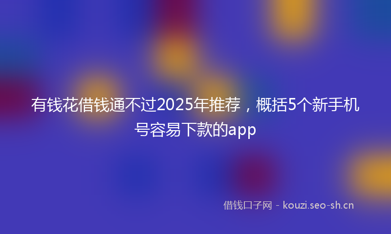 有钱花借钱通不过2025年推荐，概括5个新手机号容易下款的app