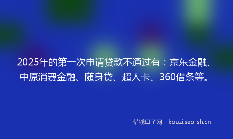 2025年的第一次申请贷款不通过有：京东金融、中原消费金融、随身贷、超人卡、360借条等。
