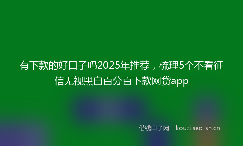 有下款的好口子吗2025年推荐，梳理5个不看征信无视黑白百分百下款网贷app