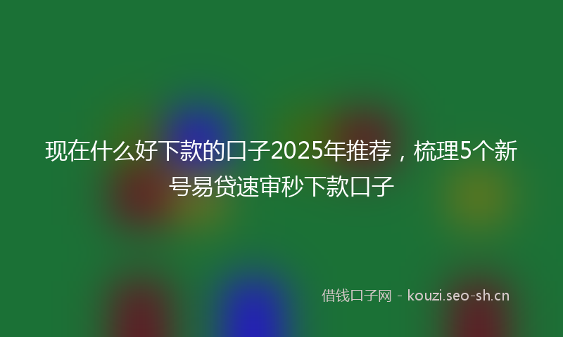 现在什么好下款的口子2025年推荐，梳理5个新号易贷速审秒下款口子