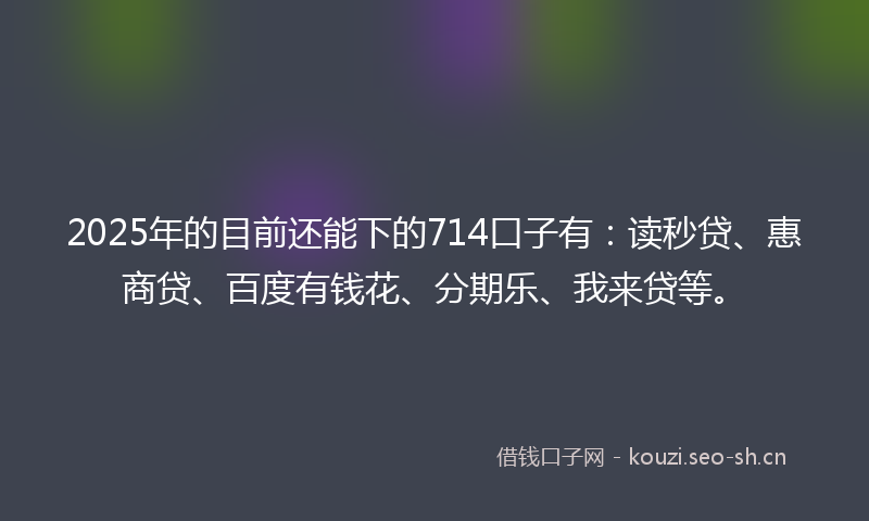 2025年的目前还能下的714口子有：读秒贷、惠商贷、百度有钱花、分期乐、我来贷等。