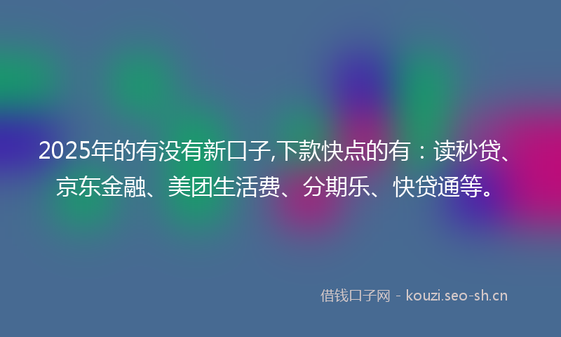 2025年的有没有新口子,下款快点的有：读秒贷、京东金融、美团生活费、分期乐、快贷通等。