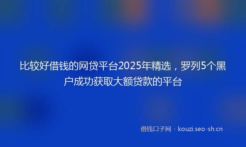 比较好借钱的网贷平台2025年精选,罗列5个黑户成功获取大额贷款的平台