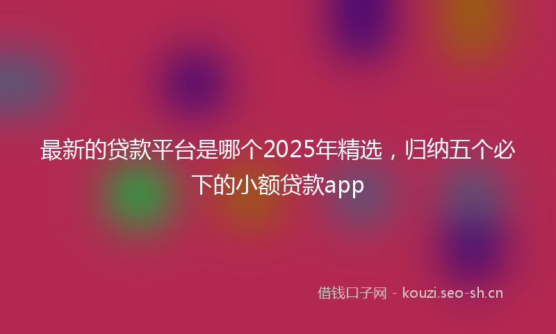 最新的贷款平台是哪个2025年精选，归纳五个必下的小额贷款app