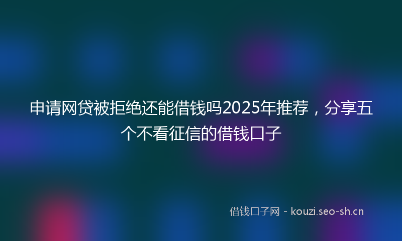 申请网贷被拒绝还能借钱吗2025年推荐，分享五个不看征信的借钱口子