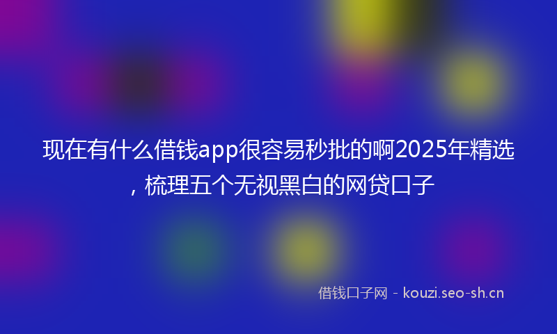 现在有什么借钱app很容易秒批的啊2025年精选，梳理五个无视黑白的网贷口子
