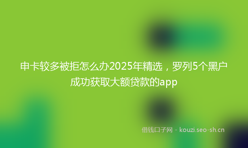申卡较多被拒怎么办2025年精选,罗列5个黑户成功获取大额贷款的app