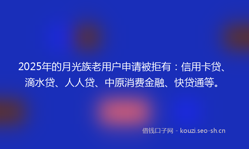 2025年的月光族老用户申请被拒有：信用卡贷、滴水贷、人人贷、中原消费金融、快贷通等。