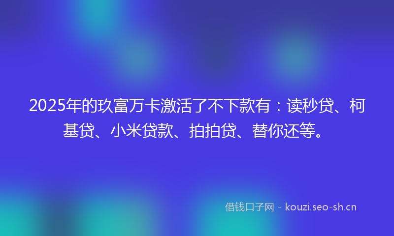 2025年的玖富万卡激活了不下款有：读秒贷、柯基贷、小米贷款、拍拍贷、替你还等。
