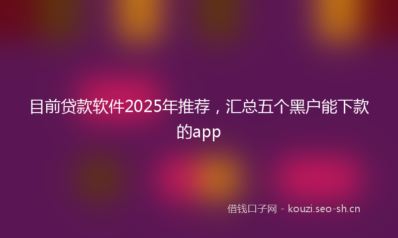 目前贷款软件2025年推荐，汇总五个黑户能下款的app