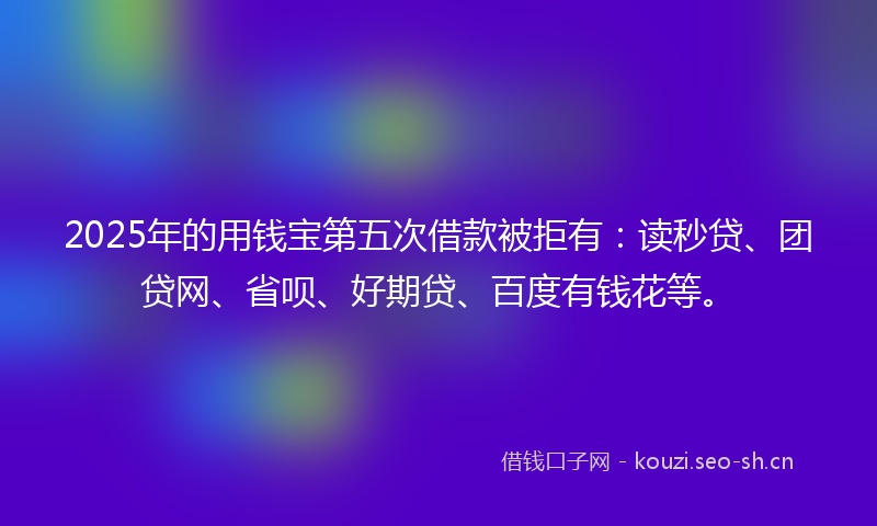 2025年的用钱宝第五次借款被拒有:读秒贷、团贷网、省呗、好期贷、百度有钱花等。