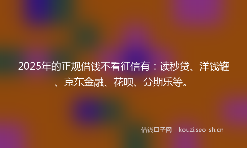 2025年的正规借钱不看征信有：读秒贷、洋钱罐、京东金融、花呗、分期乐等。