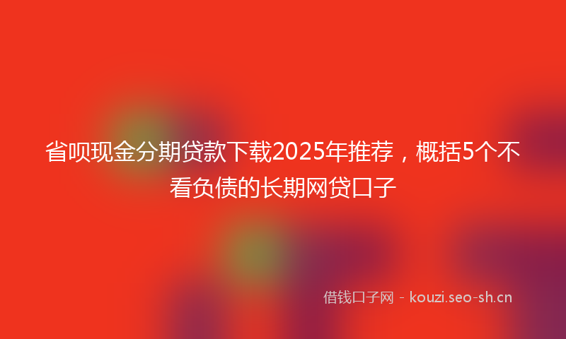 省呗现金分期贷款下载2025年推荐，概括5个不看负债的长期网贷口子