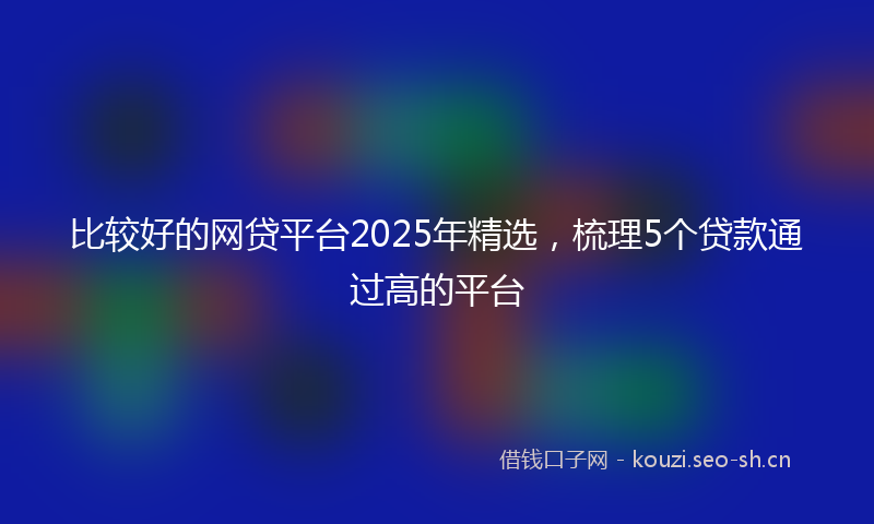 比较好的网贷平台2025年精选，梳理5个贷款通过高的平台