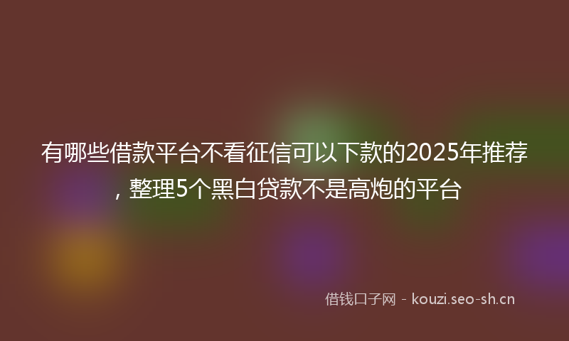 有哪些借款平台不看征信可以下款的2025年推荐，整理5个黑白贷款不是高炮的平台