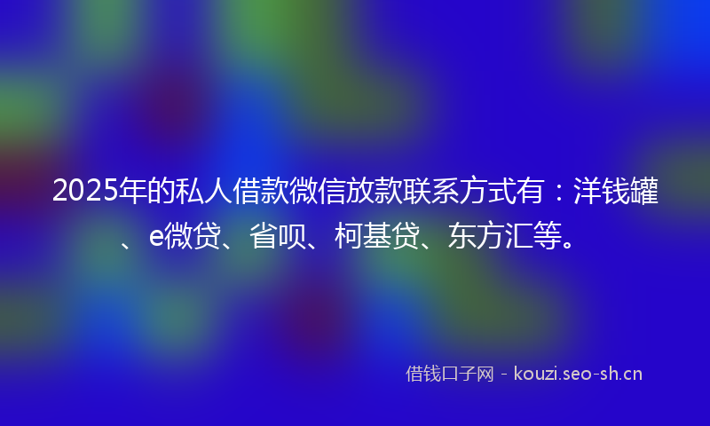 2025年的私人借款微信放款联系方式有：洋钱罐、e微贷、省呗、柯基贷、东方汇等。