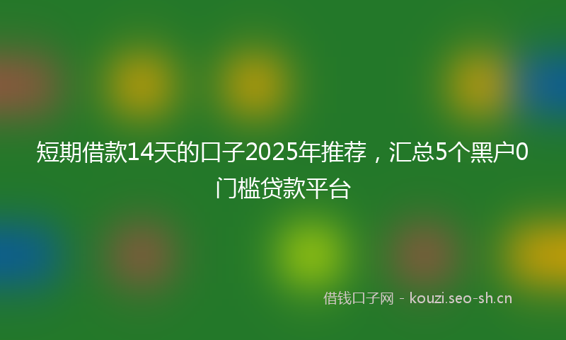 短期借款14天的口子2025年推荐，汇总5个黑户0门槛贷款平台