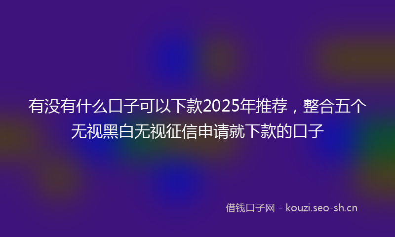 有没有什么口子可以下款2025年推荐，整合五个无视黑白无视征信申请就下款的口子