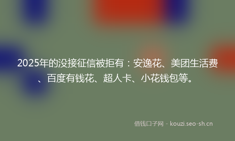 2025年的没接征信被拒有：安逸花、美团生活费、百度有钱花、超人卡、小花钱包等。