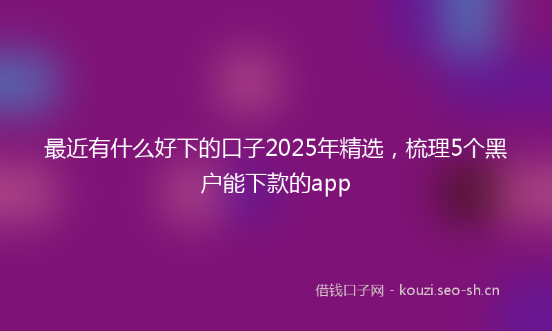 最近有什么好下的口子2025年精选，梳理5个黑户能下款的app