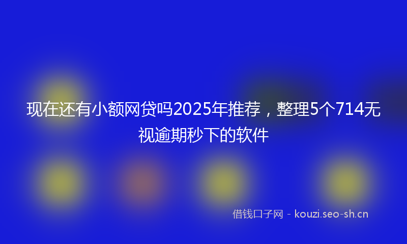现在还有小额网贷吗2025年推荐，整理5个714无视逾期秒下的软件