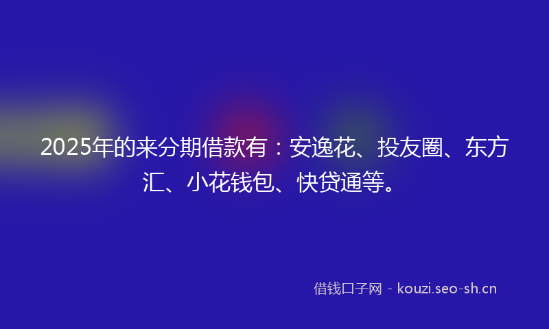 2025年的来分期借款有：安逸花、投友圈、东方汇、小花钱包、快贷通等。