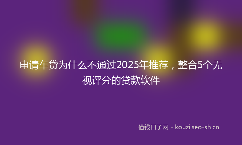 申请车贷为什么不通过2025年推荐，整合5个无视评分的贷款软件