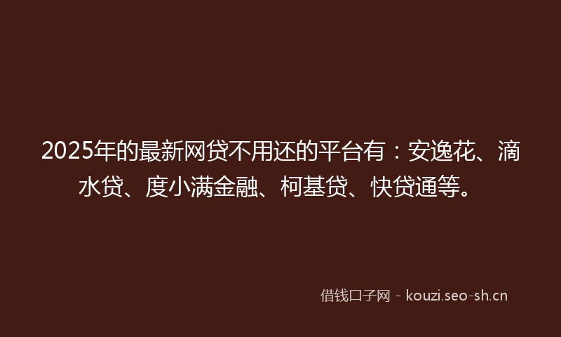 2025年的最新网贷不用还的平台有：安逸花、滴水贷、度小满金融、柯基贷、快贷通等。