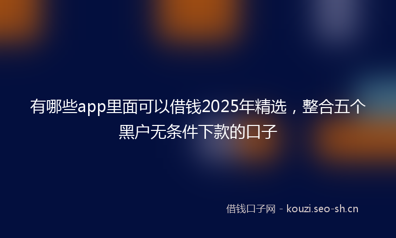 有哪些app里面可以借钱2025年精选，整合五个黑户无条件下款的口子