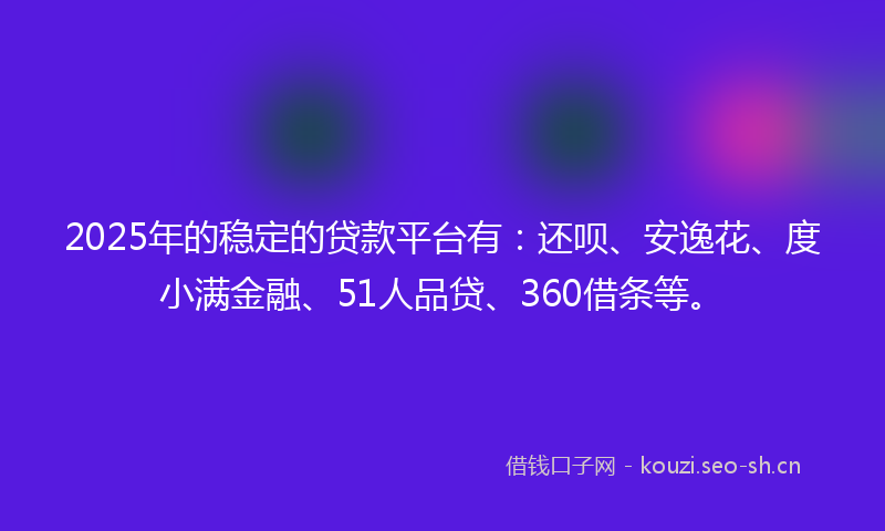 2025年的稳定的贷款平台有：还呗、安逸花、度小满金融、51人品贷、360借条等。