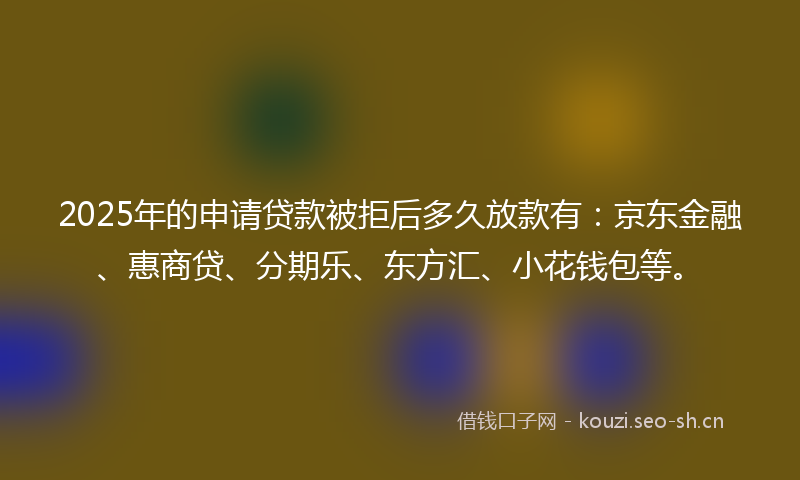 2025年的申请贷款被拒后多久放款有：京东金融、惠商贷、分期乐、东方汇、小花钱包等。