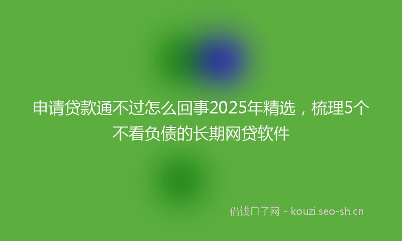 申请贷款通不过怎么回事2025年精选，梳理5个不看负债的长期网贷软件