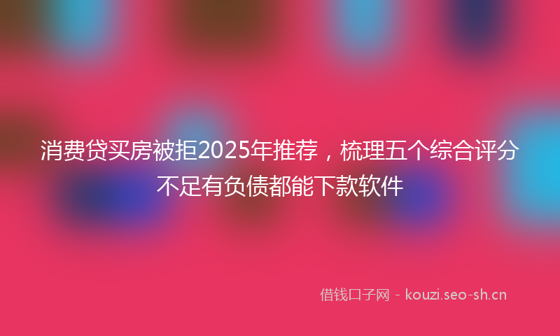 消费贷买房被拒2025年推荐，梳理五个综合评分不足有负债都能下款软件