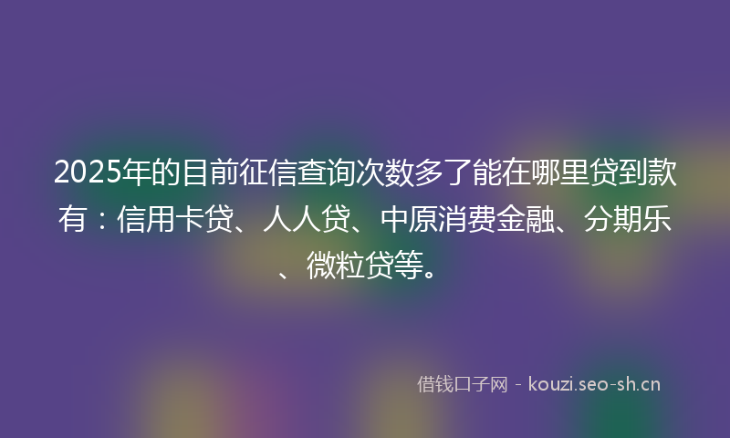 2025年的目前征信查询次数多了能在哪里贷到款有：信用卡贷、人人贷、中原消费金融、分期乐、微粒贷等。