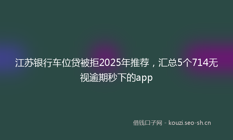 江苏银行车位贷被拒2025年推荐，汇总5个714无视逾期秒下的app